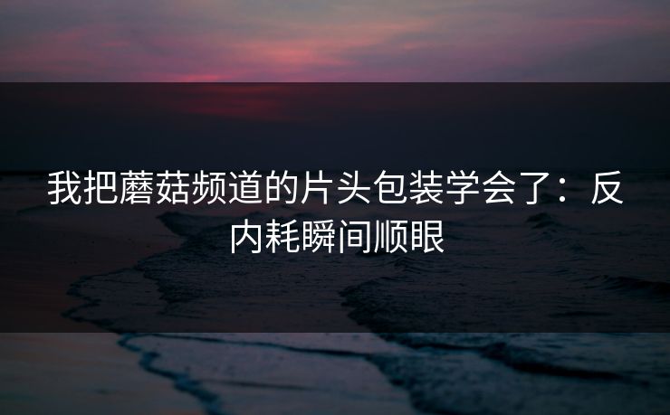 我把蘑菇频道的片头包装学会了：反内耗瞬间顺眼