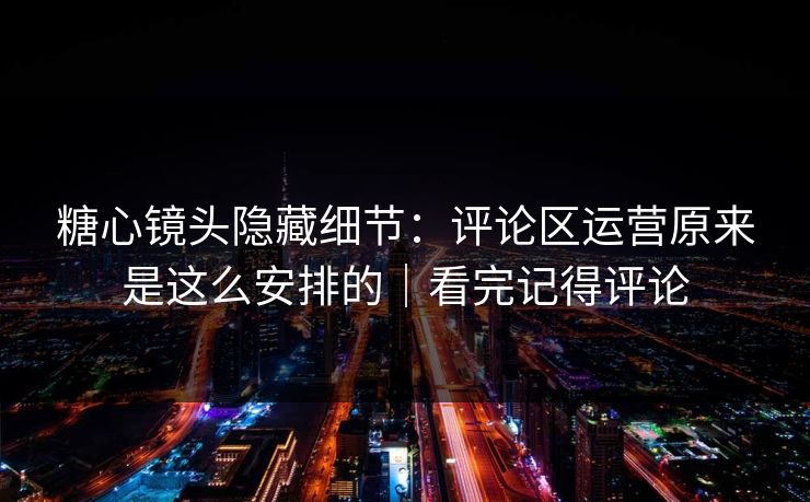 糖心镜头隐藏细节：评论区运营原来是这么安排的｜看完记得评论