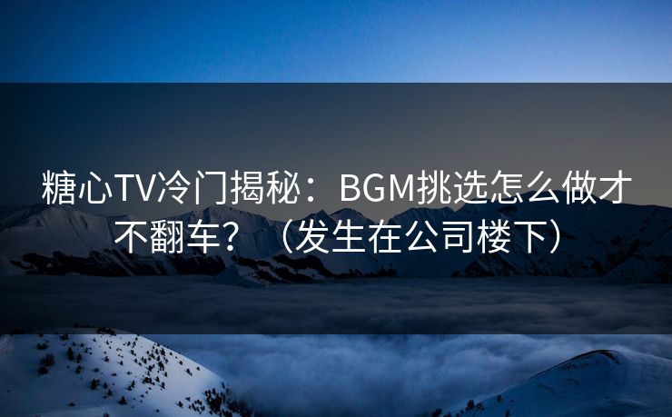 糖心TV冷门揭秘：BGM挑选怎么做才不翻车？（发生在公司楼下）