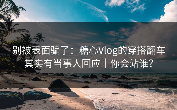 别被表面骗了：糖心Vlog的穿搭翻车其实有当事人回应｜你会站谁？