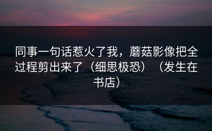 同事一句话惹火了我，蘑菇影像把全过程剪出来了（细思极恐）（发生在书店）
